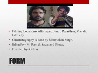 FORM
• Filming Locations- Alfanagar, Bundi, Rajasthan, Manali,
Film city.
• Cinematography is done by Manmohan Singh.
• Edited by- M. Ravi & Sadanand Shetty.
• Directed by- Gulzar
 
