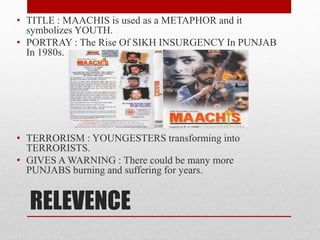 RELEVENCE
• TITLE : MAACHIS is used as a METAPHOR and it
symbolizes YOUTH.
• PORTRAY : The Rise Of SIKH INSURGENCY In PUNJAB
In 1980s.
• TERRORISM : YOUNGESTERS transforming into
TERRORISTS.
• GIVES A WARNING : There could be many more
PUNJABS burning and suffering for years.
 
