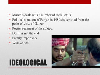 IDEOLOGICAL
• Maachis deals with a number of social evils.
• Political situation of Punjab in 1980s is depicted from the
point of view of Gulzar
• Poetic treatment of the subject
• Death is not the end
• Family importance
• Widowhood
 