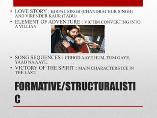FORMATIVE/STRUCTURALISTI
C
• LOVE STORY : KIRPAL SINGH (CHANDRACHUR SINGH)
AND VIRENDER KAUR (TABU)
• ELEMENT OF ADVENTURE : VICTIM CONVERTING INTO
A VILLIAN.
• SONG SEQUENCES : CHHOD AAYE HUM, TUM GAYE,
YAAD NAAAYE.
• VICTORY OF THE SPIRIT : MAIN CHARACTERS DIE IN
THE LAST.
 