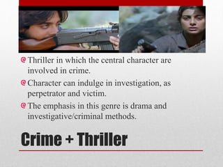 Crime + Thriller
Thriller in which the central character are
involved in crime.
Character can indulge in investigation, as
perpetrator and victim.
The emphasis in this genre is drama and
investigative/criminal methods.
 