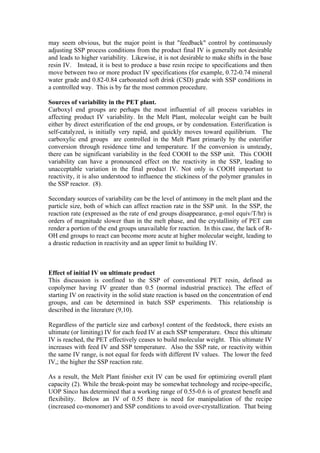 may seem obvious, but the major point is that "feedback" control by continuously
adjusting SSP process conditions from the product final IV is generally not desirable
and leads to higher variability. Likewise, it is not desirable to make shifts in the base
resin IV. Instead, it is best to produce a base resin recipe to specifications and then
move between two or more product IV specifications (for example, 0.72-0.74 mineral
water grade and 0.82-0.84 carbonated soft drink (CSD) grade with SSP conditions in
a controlled way. This is by far the most common procedure.

Sources of variability in the PET plant.
Carboxyl end groups are perhaps the most influential of all process variables in
affecting product IV variability. In the Melt Plant, molecular weight can be built
either by direct esterification of the end groups, or by condensation. Esterification is
self-catalyzed, is initially very rapid, and quickly moves toward equilibrium. The
carboxylic end groups are controlled in the Melt Plant primarily by the esterifier
conversion through residence time and temperature. If the conversion is unsteady,
there can be significant variability in the feed COOH to the SSP unit. This COOH
variability can have a pronounced effect on the reactivity in the SSP, leading to
unacceptable variation in the final product IV. Not only is COOH important to
reactivity, it is also understood to influence the stickiness of the polymer granules in
the SSP reactor. (8).

Secondary sources of variability can be the level of antimony in the melt plant and the
particle size, both of which can affect reaction rate in the SSP unit. In the SSP, the
reaction rate (expressed as the rate of end groups disappearance, g-mol equiv/T/hr) is
orders of magnitude slower than in the melt phase, and the crystallinity of PET can
render a portion of the end groups unavailable for reaction. In this case, the lack of R-
OH end groups to react can become more acute at higher molecular weight, leading to
a drastic reduction in reactivity and an upper limit to building IV.



Effect of initial IV on ultimate product
This discussion is confined to the SSP of conventional PET resin, defined as
copolymer having IV greater than 0.5 (normal industrial practice). The effect of
starting IV on reactivity in the solid state reaction is based on the concentration of end
groups, and can be determined in batch SSP experiments. This relationship is
described in the literature (9,10).

Regardless of the particle size and carboxyl content of the feedstock, there exists an
ultimate (or limiting) IV for each feed IV at each SSP temperature. Once this ultimate
IV is reached, the PET effectively ceases to build molecular weight. This ultimate IV
increases with feed IV and SSP temperature. Also the SSP rate, or reactivity within
the same IV range, is not equal for feeds with different IV values. The lower the feed
IV,; the higher the SSP reaction rate.

As a result, the Melt Plant finisher exit IV can be used for optimizing overall plant
capacity (2). While the break-point may be somewhat technology and recipe-specific,
UOP Sinco has determined that a working range of 0.55-0.6 is of greatest benefit and
flexibility. Below an IV of 0.55 there is need for manipulation of the recipe
(increased co-monomer) and SSP conditions to avoid over-crystallization. That being
 