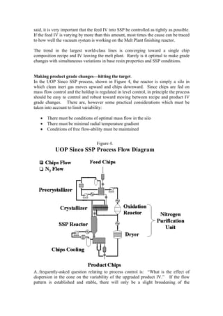 said, it is very important that the feed IV into SSP be controlled as tightly as possible.
If the feed IV is varying by more than this amount, most times the cause can be traced
to how well the vacuum system is working on the Melt Plant finishing reactor.

The trend in the largest world-class lines is converging toward a single chip
composition recipe and IV leaving the melt plant. Rarely is it optimal to make grade
changes with simultaneous variations in base resin properties and SSP conditions.


Making product grade changes—hitting the target.
In the UOP Sinco SSP process, shown in Figure 4, the reactor is simply a silo in
which clean inert gas moves upward and chips downward. Since chips are fed on
mass flow control and the holdup is regulated in level control, in principle the process
should be easy to control and robust toward moving between recipe and product IV
grade changes. There are, however some practical considerations which must be
taken into account to limit variability:

   •   There must be conditions of optimal mass flow in the silo
   •   There must be minimal radial temperature gradient
   •   Conditions of free flow-ability must be maintained


                                    Figure 4.
            UOP Sinco SSP Process Flow Diagram




A..frequently-asked question relating to process control is: “What is the effect of
dispersion in the cone on the variability of the upgraded product IV.” If the flow
pattern is established and stable, there will only be a slight broadening of the
 