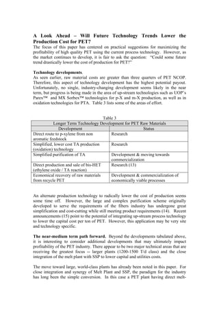 A Look Ahead – Will Future Technology Trends Lower the
Production Cost for PET?
The focus of this paper has centered on practical suggestions for maximizing the
profitability of high quality PET using the current process technology. However, as
the market continues to develop, it is fair to ask the question: “Could some future
trend drastically lower the cost of production for PET?”

Technology developments.
As seen earlier, raw material costs are greater than three quarters of PET NCOP.
Therefore, this aspect of technology development has the highest potential payout.
Unfortunately, no single, industry-changing development seems likely in the near
term, but progress is being made in the area of up-stream technologies such as UOP’s
Parex™ and MX Sorbex™ technologies for p-X and m-X production, as well as in
oxidation technologies for PTA. Table 3 lists some of the areas of effort.


                                      Table 3
           Longer Term Technology Development for PET Raw Materials
               Development                                 Status
Direct route to p-xylene from non         Research
aromatic feedstock
Simplified, lower cost TA production      Research
(oxidation) technology
Simplified purification of TA             Development & moving towards
                                          commercialization
Direct production and sale of bis-HET     Research (13)
(ethylene oxide / TA reaction)
Economical recovery of raw materials      Development & commercialization of
from recycle PET                          economically viable processes


An alternate production technology to radically lower the cost of production seems
some time off. However, the large and complex purification scheme originally
developed to serve the requirements of the fibers industry has undergone great
simplification and cost-cutting while still meeting product requirements (14). Recent
announcements (15) point to the potential of integrating up-stream process technology
to lower the capital cost per ton of PET. However, this application may be very site
and technology specific.

The near-medium term path forward. Beyond the developments tabulated above,
it is interesting to consider additional developments that may ultimately impact
profitability of the PET industry. There appear to be two major technical areas that are
receiving the greatest focus -- larger plants (1200-1500 T/d class) and the close
integration of the melt plant with SSP to lower capital and utilities costs.

The move toward large, world-class plants has already been noted in this paper. For
close integration and synergy of Melt Plant and SSP, the paradigm for the industry
has long been the simple conversion. In this case a PET plant having direct melt-
 