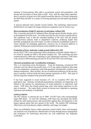 spinning of homo-polymer fiber adds a co-monomer system and granulation, with
storage and movement of these chips to SSP. Now, with the larger plant capacities,
there is incentive to break out of this model toward the objective of closely integrating
the Melt Plant and SSP, as a means of lowering operating cost and improving product
quality.

A step-out approach must consider several realities. The technology improvements
defined below can impact the energy and process equipment costs in various ways:

Direct production of high IV polyester in melt phase without SSP.
This is currently practiced for industrial fibers through special finisher design, and is
in development for bottle resin. For bottle resin this has not yet been commercialized.
The significant issue is that the extended handling of the melt with the present
antimony-based catalysts leads to degradation reactions, producing higher than
desirable acetaldehyde and color bodies. In order to bring the acetaldehyde content to
values tolerable for packaging application, extensive use of chemical additives is
required. Widespread commercialization seems doubtful in the near future.

Production of lower molecular weight granule followed by SSP.
Invista NG3™ PET resin technology (direct production of pastille shaped chips at <
0.3 initial IV suitable for SSP) is the prime example (16). This technology has been
commercialized in 2004 and is beginning to gain operational experience. UOP Sinco
is the exclusive SSP technology provider for Invista NG3 PET resin technology.

Alternate granulation and crystallization techniques.
This is an interesting recent development. From the beginning, commercial PET
container resin has almost universally been a 12-25 mg square-cylindrical chip made
by a low-temperature, strand-type water bath granulator and thereafter cooled to near
ambient temperature. More recently, the use of underwater pelletizers (of the die-face
type) to produce uniform beads has been gaining experience on PET. This type of
unit has long been standard in the polyolefin industries.

It has been suggested in recent literature (17, 18) to crystallize PET after the
granulation step. Alternate crystallization/granulation techniques are beginning to be
offered to the industry by manufacturers of strand pelletizers or underwater melt
cutters. UOP Sinco has already gained large scale solid stating experience on this
type of material. We expect these systems to become more important as operating
experience and reliability is established.

CONCLUSIONS
The PET industry is entering the era of 1000+ T/d PET lines with correspondingly
larger SSP plants. To meet this challenge, UOP Sinco has developed and further
refined the solid stating process and successfully applied these developments to the
largest capacity plants that now operate in the world. The modern SSP technology
offers lower cost of production, higher reliability, and longer run lengths.

There are profitability factors within operations control which, when well-managed,
can minimize cost of production. Minimization of waste through process management
and techniques for minimizing down-time are well understood, but frequently
overlooked.
 
