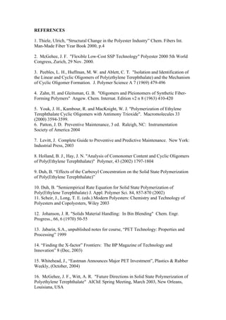 REFERENCES

1. Thiele, Ulrich, “Structural Change in the Polyester Industry” Chem. Fibers Int.
Man-Made Fiber Year Book 2000, p.4

2. McGehee, J. F. "Flexible Low-Cost SSP Technology" Polyester 2000 5th World
Congress, Zurich, 29 Nov. 2000.

3. Peebles, L. H., Huffman, M. W. and Ablett, C. T. "Isolation and Identification of
the Linear and Cyclic Oligomers of Poly(ethylene Terephthalate) and the Mechanism
of Cyclic Oligomer Formation. J. Polymer Science A 7 (1969) 479-496

4. Zahn, H. and Gleitsman, G. B. "Oligomers and Pleionomers of Synthetic Fiber-
Forming Polymers" Angew. Chem. Internat. Edition v2 n 8 (1963) 410-420

5. Youk, J. H., Kambour, R. and MacKnight, W. J. "Polymerization of Ethylene
Terephthalate Cyclic Oligomers with Antimony Trioxide". Macromolecules 33
(2000) 3594-3599.
6. Patton, J. D. Preventive Maintenance, 3 ed. Raleigh, NC: Instrumentation
Society of America 2004

7. Levitt, J. Complete Guide to Preventive and Predictive Maintenance. New York:
Industrial Press, 2003

8. Holland, B. J., Hay, J. N. "Analysis of Comonomer Content and Cyclic Oligomers
of Poly(Ethylene Terephthalate)" Polymer, 43 (2002) 1797-1804

9. Duh, B. “Effects of the Carboxyl Concentration on the Solid State Polymerization
of Poly(Ethylene Terephthalate)”

10. Duh, B. "Semiempirical Rate Equation for Solid State Polymerization of
Poly(Ethylene Terephthalate) J. Appl. Polymer Sci. 84, 857-870 (2002)
11. Scheir, J., Long, T. E. (eds.) Modern Polyesters: Chemistry and Technology of
Polyesters and Copolyesters, Wiley 2003

12. Johanson, J. R. "Solids Material Handling: In Bin Blending" Chem. Engr.
Progress., 66, 6 (1970) 50-55

13. Jabarin, S.A., unpublished notes for course, “PET Technology: Properties and
Processing” 1999

14. “Finding the X-factor” Frontiers: The BP Magazine of Technology and
Innovation” 8 (Dec, 2003)

15. Whitehead, J., “Eastman Announces Major PET Investment”, Plastics & Rubber
Weekly, (October, 2004)

16. McGehee, J. F., Witt, A. R. "Future Directions in Solid State Polymerization of
Polyethylene Terephthalate" AIChE Spring Meeting, March 2003, New Orleans,
Louisiana, USA
 
