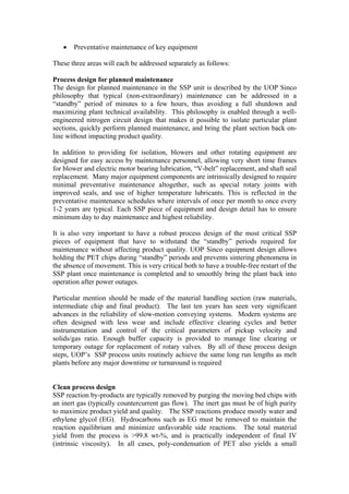 •   Preventative maintenance of key equipment

These three areas will each be addressed separately as follows:

Process design for planned maintenance
The design for planned maintenance in the SSP unit is described by the UOP Sinco
philosophy that typical (non-extraordinary) maintenance can be addressed in a
“standby” period of minutes to a few hours, thus avoiding a full shutdown and
maximizing plant technical availability. This philosophy is enabled through a well-
engineered nitrogen circuit design that makes it possible to isolate particular plant
sections, quickly perform planned maintenance, and bring the plant section back on-
line without impacting product quality.

In addition to providing for isolation, blowers and other rotating equipment are
designed for easy access by maintenance personnel, allowing very short time frames
for blower and electric motor bearing lubrication, “V-belt” replacement, and shaft seal
replacement. Many major equipment components are intrinsically designed to require
minimal preventative maintenance altogether, such as special rotary joints with
improved seals, and use of higher temperature lubricants. This is reflected in the
preventative maintenance schedules where intervals of once per month to once every
1-2 years are typical. Each SSP piece of equipment and design detail has to ensure
minimum day to day maintenance and highest reliability.

It is also very important to have a robust process design of the most critical SSP
pieces of equipment that have to withstand the “standby” periods required for
maintenance without affecting product quality. UOP Sinco equipment design allows
holding the PET chips during “standby” periods and prevents sintering phenomena in
the absence of movement. This is very critical both to have a trouble-free restart of the
SSP plant once maintenance is completed and to smoothly bring the plant back into
operation after power outages.

Particular mention should be made of the material handling section (raw materials,
intermediate chip and final product). The last ten years has seen very significant
advances in the reliability of slow-motion conveying systems. Modern systems are
often designed with less wear and include effective clearing cycles and better
instrumentation and control of the critical parameters of pickup velocity and
solids/gas ratio. Enough buffer capacity is provided to manage line clearing or
temporary outage for replacement of rotary valves. By all of these process design
steps, UOP’s SSP process units routinely achieve the same long run lengths as melt
plants before any major downtime or turnaround is required


Clean process design
SSP reaction by-products are typically removed by purging the moving bed chips with
an inert gas (typically countercurrent gas flow). The inert gas must be of high purity
to maximize product yield and quality. The SSP reactions produce mostly water and
ethylene glycol (EG). Hydrocarbons such as EG must be removed to maintain the
reaction equilibrium and minimize unfavorable side reactions. The total material
yield from the process is >99.8 wt-%, and is practically independent of final IV
(intrinsic viscosity). In all cases, poly-condensation of PET also yields a small
 