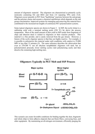 amount of oligomeric material. The oligomers are characterized as primarily cyclic
molecules containing EG and DEG and from 2-4 repeating TPA units (3,4).
Oligomers occur naturally in PET from "backbiting" reactions between the end groups
and the polymer chains and assume a chemical equilibrium which depends on the end
group concentration. Improved systems for managing and removing this material have
contributed to the increased run lengths of continuous PET polymerization systems.

Some typical oligomeric species are shown in Figure 3. In SSP, the cyclic trimer is a
subliming solid with a nominal melting point (350 ºC) far above the process
temperature. Most of the small amount of dust yield in SSP (aside from fragments of
chips and abrasion dust) is related to oligomers or their reaction products. This
material is a fine powder, and is easily removed from the gas stream. However, a
feature of the cyclic oligomer species is that they are highly reactive. For example, it
is possible to polymerize this material under melt conditions with catalyst to 25,000
MW in less than 15 minutes (5). The same reference describes the observation that
even at 270-280 ºC not all ethylene terephthalate oligomers will melt, but as
polymerization proceeds, lower melting cyclics start polymerizing easily and then
dissolve the remaining high-melting ones.



                                       Figure 3
       Oligomers Typically in PET Melt and SSP Process

                      Major cyclics                     Minor higher
                                                        cyclics:

      Mixed             G-T-G-D                              (G-T)n
      Dimer


                           (G-T)3                            n= 4-6
      Trimer
                                                                             =O
                                                  T= Terephthalic acid
                                                                            CO-

                                                              -OC
        Linear        (G-T)n      n ~ 1-5                      =O


                                         G= glycol              -OCH2-CH2-O-
                                  D= Diethylene Glycol -(-OCH2-CH2)2-CO-



This scenario can create favorable conditions for binding together the dust, fragments
and whole chips to form adhesive deposits that can block filters, conveying lines, and
other equipment. By maintaining an all-nitrogen environment, efficiently purging the
 