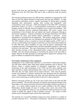 process with clean gas, and burning the organics in a patented catalytic Nitrogen
Purification Unit, the UOP Sinco SSP unit is able to effectively keep the process
clean.

The nitrogen purification process for SSP has been completely re-engineered by UOP
Sinco to meet the highest demands of high purity inert gas and reliability. In older
non-catalytic purification systems, organics accumulate on drying beds, eventually
degrading their performance, causing short cycling and undesirable water
concentrations in the return gas. UOP's development of the NPU-100TM proprietary
purification catalyst, as well as a second-generation stoichiometric oxygen control
package, ensures an efficient removal of organics at low oxygen concentrations. This
mode of operation prevents unburned hydrocarbons and excess oxygen from
recombining to form foulants that can deposit and require subsequent cleaning in
downstream equipment. Properly maintained, the Nitrogen Purification Unit (NPU)
can operate for many years before catalyst replacement is necessary. In-situ
regeneration is not required in this application. This modern, single-reactor, catalytic
oxidative gas purification unit was introduced and patented by UOP Sinco in 1995.
The NPU catalytic system is essential to ensure the highest quality of PET resin as
well as to avoid fouling in the nitrogen circuits that over time causes plant shutdowns.
In older SSP units, glycol scrubbers are used, with the glycol, contaminated with
oxygenates (dioxane, 2-methyldioxolane, and their degradation products), often being
recycled in the melt plant. This type of processing is not suitable for optimum melt
plant operation because of the contaminated glycol coming from the SSP glycol
scrubber. Also the claimed advantage of recovering the glycol in the melt plant is
largely offset by the high operating cost and shut-downs required for cleaning of the
glycol scrubbers as compared to the catalytic NPU.


Preventative maintenance of key equipment
Fundamental to any modern plant operation is a preventative maintenance program.
The SSP plant employs large, high speed rotating equipment such as blowers. The
blowers require a regular program of lubrication, temperature, and vibration
monitoring. In the older technologies of the 1970's and 80's, these machines were
often specified as simply general-purpose fans, when in actual fact for the 300 T/d+
SSP units they are large, critical service process blowers. They must be properly
located with attention to vibration, bearing life, heat dissipation and the lubrication
system. Field dynamic balancing is the norm, and some operations also perform the
same on-line monitoring as would normally be done for a large compressor.

Material conveying systems are one of the most critical areas to the melt and SSP
process reliability. The scientific principles of hydraulic and mechanical design of the
dense-phase, slow motion conveying system have been highly refined over the past 15
years. As a result, reliable systems are now widely available to the PET industry.
Maintenance should include all areas of sealing, rotary valves and critical flow
nozzles. In the modern PET plant it is very uncommon to build several hours of surge
volume to handle the outage of feed or product conveyor. The outage of rotary
feeders must be managed by spares and on-line replacement.

The elements of a successful reliability program have been outlined in a number of
excellent references (6,7). “Preventative maintenance” should not be interpreted as
 