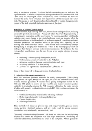 solely a mechanical program. It should include monitoring process indicators for
signs of trouble. A simple example is the Nitrogen Purification Unit of the SSP unit.
UOP Sinco has encouraged several customers to install equipment to trend and
monitor the cyclic water collection from regeneration of the molecular sieve dryer
beds. This can aid in early detection of mechanical trouble or sudden changes in water
content of the feed, potentially indicating a problem in the dryer.


Variations in Product Quality/Waste
With the modern, high-capacity SSP units, the financial consequences of producing
un-saleable product are enormous. Product off-takers have very high sensitivity to
product quality parameters, and for good reason. For example, a product with high IV
variation may cause change in the strain hardening point and thereby affect the
material distribution in the blown bottle, as well as the sidewall crystallinity and other
important properties. The increased speed of packaging lines, especially in the
blowing area, makes this more crucial. There is often post-SSP variability (changes
during drying in non-plug flow hoppers and IV loss in the molding cycle) which can
be higher than the level imposed on the resin manufacturer. Nevertheless, the final
resin product specifications must be met. Several areas require attention to ensure
success:

   •   Instituting a rational quality management process
   •   Understanding sources of variability in the PET plant
   •   Achieving consistent chemical composition in the melt plant
   •   Achieving consistent IV to solid stating
   •   Accurate and reproducible lab methods for COOH and IV

Some of these items will be discussed in more detail as follows:

A rational quality management process
There are numerous programs available for quality management (Total Quality
Management, Six Sigma, Design for Six Sigma, etc.), and it is important to make note
of some practical guidelines. A statistics-based quality management system for the
Melt and SSP plants to control all key variables and thereby minimize product
variability is practically universal for PET producers selling into the major markets.
Working with a quality certification firm to obtain ISO 9000 certification requires the
operations area to:

   •   Understand the quality policies of the off-taking customers
   •   Define its product quality policies and objectives
   •   Control the processes
   •   Measure performance

These methods will track key process input and output variables, provide control
charts, perform statistical analyses, and are easily used to ensure customer
expectations on product quality are consistently met.

Over many years of assisting customers, UOP Sinco has found that the best operating
practice is to control the amorphous PET feed recipe and base IV, minimizing the
variability of feed rate, temperature and levels in the SSP plant. At first glance this
 