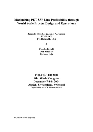 Maximizing PET SSP Line Profitability through
 World Scale Process Design and Operations


              James F. McGehee & James A. Johnson
                           UOP LLC*
                       Des Plaines IL. USA

                                 &

                          Claudio Bertelli
                          UOP Sinco Srl
                           Tortona, Italy




                    POLYESTER 2004
                   9th World Congress
                   December 7-8-9, 2004
               Zürich, Switzerland, Swissôtel
                 Organized by MAACK Business Services




* Contact: www.uop.com
 