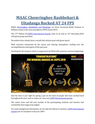 MAAC Chowringhee Rashbehari &
Ultadanga Rocked AT 24 FPS
MAAC Chowringhee, Rashbehari and Ultadanga, are three renowned MAAC Institute in
Kolkata rocked at the most prestigious 24FPS award 2019.
The 17th Edition Of 24FPS International Awards came to an end on 13th December,2019
with great pomp and show.
Decembers have always been a month that whizzes past with great speed.
With everyone intoxicated by the merry and relaxing atmosphere, mulling over the
accomplishments and regrets of the past year.
Awaiting for the newyear which is supposed to be filled with surprises and new beginnings.
And the time is just right for giving a pat on the back of people who have worked hard
throughout the year, and so comes our very own 24FPS International awards.
The sweat, tears and toll over months of the participating students and mentors had
reached the final stage to be judged.
For some background information, let me take the liberty to mention, 24FPS International
awards saw its inception in the year 2003.
 