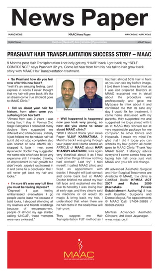 MAAC NEWS
MAAC News MAAC News
MAAC NEWS | MAAC NEWSMAAC News Paper
News Paper
Hair Loss | Dandruff | Acne | Wrinkles | Pigmentation
PRASHANT HAIR TRANSPLANTATION SUCCESS STORY – MAAC
9 Months post Hair Transplantation I not only got my “HAIR” back I got back my “SELF
CONFIDENCE” says Prashant 32 yrs, Come let hear from him his hair fall to hair grow back
story with MAAC Hair Transplantation treatment.
 So Prashant how do you feel
now after this new look?
“well it’s an amazing feeling, can’t
express in words I never thought
that my hair will grow back, it’s like
an dream come true all credit goes
to MAAC Clinic.”
 Tell us about your hair fall
history, from when were you
suffering from hair fall?
“Almost from past 2 years I was
losing hair, I stay in Peenya 2nd
stage Bangalore I consulted many
doctors they suggested me
different kind of medicines , initially
it just helped me to reduce hair fall
but it did not stop completely also
was scared of side effects so I
stopped it, later I meet some
Ayuervedic Doctor they suggested
me some oils which use to be very
expensive still I invested thinking
of improvement in hair growth but
didn’t work , slowly I lost interest in
it and came to a conclusion that I
will never get back my hair and
looks.”
 I’m sure it’s was very tuff time
you must be feeling depress?
“Depress! I was feeling
embarrassed everywhere I go
people use to tease me because of
bald looks, I stopped attending all
my relatives and friends weddings
because of embarrassment,
people of almost my age started
calling ‘UNCLE’, those moments
were very awkward.”
 Well happened is happened
now you look very young, so
how did you come to know
about MAAC clinic?
“Well I should thank your news
Paper VIJAY KARNATAKA, 9
Months back I was going through
your paper and I came across an
ARTICLE of MAAC about HAIR
TRANSPLANATAION, was again
very skeptical about it as I had
tried other things till now nothing
had worked” Last try” I told
myself, I called MAAC clinic and
ﬁxed an appointment with
doctor, I thought will just consult
and come back but at MAAC
Doctor briefed me about my hair
fall type and explained me that
due to heredity I was losing hair
at early age, and they clearly said
no medicine or oil would do
magic & bring back my hair, I
understood that when there are
no hair roots in the scalp how will
hair grow.
They suggest me Hair
Transplantation FUT method as I
had lost almost 50% hair in front
as you can see my before image,
I told them I need time to think as
I was not prepared Doctors at
MAAC explained me in detail
about the procedure very
professionally and gave me
MySpace to think about it and
conﬁrmed me that its safe any
day I could ﬁx for treatment, I
came home discussed with my
parents, they supported me and
suggested me to go ahead with it
as at MAAC they worked out at
very reasonable package for me
compared to other Clinics and
Hospitals, I made my mind I’m
glad that I did it today you can
witness my hair growth all credit
goes to MAAC Clinic “Thank You
MAAC team”. I strongly advice
everyone I come across how are
facing hair fall once just visit
MAAC and your life will change.
All advanced Aesthetic Surgical
and Non-Surgical Treatments are
Available @ MAAC, the clinic is
Certiﬁed Under KPMEA ACT
2007 and Rules 2009
(Karnataka Private
Establishment Authority) & has
well Qualiﬁed Surgeons and
Dermatologist, For Appointments
@ MAAC Call: 97404-28889 /
99809-20003
Mantras Advanced Aesthetic
Clinicare, 3rd block Jayanagar.
www.maac.co.in
 