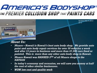 Updated Mar 8, 2013
                                                       rev 2




About Us:
•  Maaco – Hawaii is Hawaii’s best auto body shop. We provide auto
   paint and auto body repair services for over 50 vehicles a week
   and after 15 years in business and more than 47,000 cars fixed or
   painted. This is more than any other auto body shop in Hawaii.
•  Maaco Hawaii was RANKED 2ND of all Maaco shops in the
   NATION
•  In today’s economy and recession, we will save you money at half
   the cost of other similar businesses.
•  WOW low cost and quality work
 