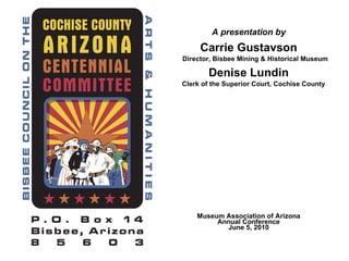 A presentation by Carrie Gustavson   Director, Bisbee Mining & Historical Museum Denise Lundin   Clerk of the Superior Court, Cochise County Museum Association of Arizona Annual Conference June 5, 2010 