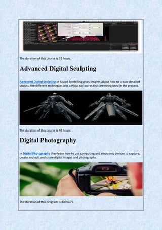 The duration of this course is 52 hours.
Advanced Digital Sculpting
Advanced Digital Sculpting or Sculpt Modelling gives insights about how to create detailed
sculpts, the different techniques and various softwares that are being used in the process.
The duration of this course is 48 hours.
Digital Photography
In Digital Photography they learn how to use computing and electronic devices to capture,
create and edit and share digital images and photographs.
The duration of this program is 40 hours.
 