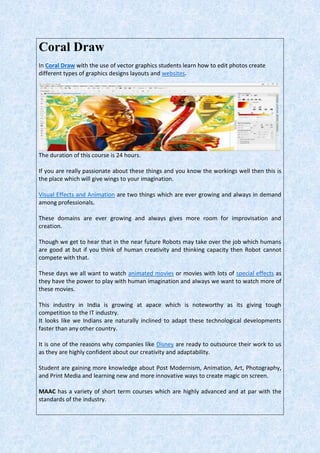 Coral Draw
In Coral Draw with the use of vector graphics students learn how to edit photos create
different types of graphics designs layouts and websites.
The duration of this course is 24 hours.
If you are really passionate about these things and you know the workings well then this is
the place which will give wings to your imagination.
Visual Effects and Animation are two things which are ever growing and always in demand
among professionals.
These domains are ever growing and always gives more room for improvisation and
creation.
Though we get to hear that in the near future Robots may take over the job which humans
are good at but if you think of human creativity and thinking capacity then Robot cannot
compete with that.
These days we all want to watch animated movies or movies with lots of special effects as
they have the power to play with human imagination and always we want to watch more of
these movies.
This industry in India is growing at apace which is noteworthy as its giving tough
competition to the IT industry.
It looks like we Indians are naturally inclined to adapt these technological developments
faster than any other country.
It is one of the reasons why companies like Disney are ready to outsource their work to us
as they are highly confident about our creativity and adaptability.
Student are gaining more knowledge about Post Modernism, Animation, Art, Photography,
and Print Media and learning new and more innovative ways to create magic on screen.
MAAC has a variety of short term courses which are highly advanced and at par with the
standards of the industry.
 