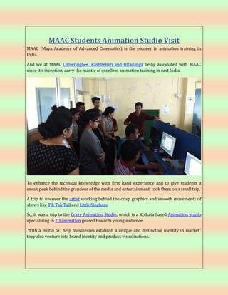 MAAC Students Animation Studio Visit
MAAC (Maya Academy of Advanced Cinematics) is the pioneer in animation training in
India.
And we at MAAC Chowringhee, Rashbehari and Ultadanga being associated with MAAC
since it's inception, carry the mantle of excellent animation training in east India.
To enhance the technical knowledge with first hand experience and to give students a
sneak peek behind the grandeur of the media and entertainment, took them on a small trip.
A trip to uncover the artist working behind the crisp graphics and smooth movements of
shows like Tik Tak Tail and Little Singham.
So, it was a trip to the Crazy Animation Studio, which is a Kolkata based Animation studio
specializing in 2D animation geared towards young audience.
With a motto to" help buisinesses establish a unique and distinctive identity in market"
they also venture into brand identity and product visualizations.
 