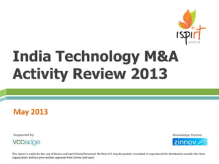 India Technology M&A
Activity Review 2013
May 2013
This report is solely for the use of Zinnov and Ispirt Client/Personnel. No Part of it may be quoted, circulated or reproduced for distribution outside the client
organization without prior written approval from Zinnov and Ispirt
Supported by Knowledge Partner
 