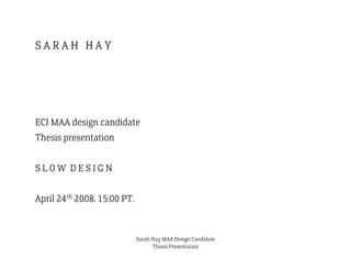 SARAH HAY




ECI MAA design candidate
Thesis presentation

SLOW DESIGN

April 24th 2008. 15:00 PT.


                             Sarah Hay MAA Design Candidate
                                   Thesis Presentation
 