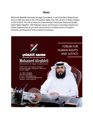 Maadv
Mohamed Aleghfeli Advocates & Legal Consultants is one of the Best National Law
firms in UAE and ranks in the 17th position Nafes Top 100 Law firm in Nafes initiative
on 09-10-2019. The firm is under the chairmanship of Advocate. Mohamed Khalifa
Salem Matar Aleghfeli, UAE National Lawyer and focuses on providing solutions for
holistic legal services as per client requirements in multiple​ sectors of Litigation,
Arbitration and Regulatory & Documentary Compliance.
 