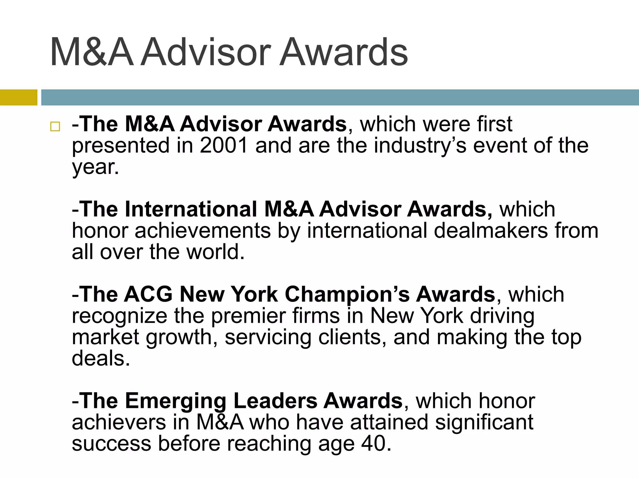 M&A Advisor Awards
 -The M&A Advisor Awards, which were first
presented in 2001 and are the industry’s event of the
year.
-The International M&A Advisor Awards, which
honor achievements by international dealmakers from
all over the world.
-The ACG New York Champion’s Awards, which
recognize the premier firms in New York driving
market growth, servicing clients, and making the top
deals.
-The Emerging Leaders Awards, which honor
achievers in M&A who have attained significant
success before reaching age 40.
 