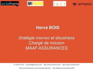 Hervé BOIS
Stratégie internet et ebusiness
Chargé de mission
MAAF ASSURANCES

01 48 07 40 40

armania@armania.com

http://www.armania.com/

http://www.facebook.com/armaniasocialmania

http://www.socialmania.fr

http://twitter.com/socialmaniaFR

 