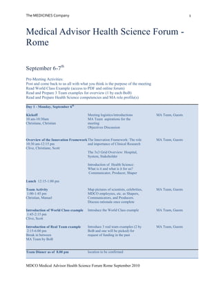 Medical Advisor Health Science Forum - Rome<br />September 6-7th<br />Pre-Meeting Activities: <br />Post and come back to us all with what you think is the purpose of the meeting<br />Read World Class Example (access to PDF and online forum)<br />Read and Prepare 3 Team examples for overview (1 by each BoB)<br />Read and Prepare Health Science competencies and MA role profile(s)<br />Day 1 - Monday, September 6thKickoff10 am-10:30amChristiane, ChristianOverview of the Innovation Framework10:30 am-12:15 pmClive, Christiane, ScottLunch  12:15-1:00 pmTeam Activity 1:00-1:45 pmChristian, ManuelIntroduction of World Class example 1:45-2:15 pmClive, ScottIntroduction of Real Team example 2:15-6:00 pmBreak in betweenMA Team by BoBMeeting logistics/introductionsMA Team  aspirations for the meetingObjectives DiscussionThe Innovation Framework: The role and importance of Clinical ResearchThe 3x3 Grid Overview: Hospital, System, StakeholderIntroduction of  Health Science:What is it and what is it for us? Communicator, Producer, Shaper Map pictures of scientists, celebrities, MDCO employees, etc. as Shapers, Communicators, and Producers.  Discuss rationale once completeIntroduce the World Class exampleIntroduce 3 real team examples (2 by  BoB and one will be picked) for request of funding in the past MA Team, Guests MA Team, Guests  MA Team, GuestsMA Team, GuestsMA Team, Guests Team Dinner as of  8.00 pm location to be confirmed<br />Day 2 - Tuesday, September 7thRoundtable discussion with health science leaders8:30am–10:30am  Clive, Scott, Christiane, MikeBREAK 10:30-11:00 amReintroduce World Class Example11:00 am-1:00 pmClive, Scott, ChristianeLunch1:00-1:45Updates w/ broader group1:45-2:30pmRole Profile MA2:30-3.30 pmKlaus, TobiasBREAK 3:30-3:45Define action plan/next steps3:45–4:45 pmChristian, ManuelReview and discuss Draft Health Sciences Development CurriculumSkills/Knowledge upgrade urgently needed21st century skill setWhat does good look like?Continuation of Scientific Competencies: Communicator, Producer, Shaper (and competencies) applied to a real world exampleEach team to present learnings to the broader group; discussion of the differences in competenciesBased on what was discussed in the meeting present the ideas on how a role profile for MA can/should look likeExercise on with whom the MA interact (internal/external)Define and agree on action items, next steps and responsible as outcome of the meetingMA Team, GuestsMA Team, GuestsMA Team, GuestsMA Team, GuestsMA Team, GuestsOpen Forum with Clive4.45 pm–6.00 pm CliveTeam to prepare questions beforehand to discuss w/Clive/ScottDo we have the right mix of C I P I SHow to we upgrade ours skills/knowledge in Health ScienceFuture role in the triangle MA (US) – BoB – MA (Europe) and visionTakeaways from the meeting- 1-2 per personMA Team, Guests Team Dinner as of  8.00 pm location to be confirmed<br />