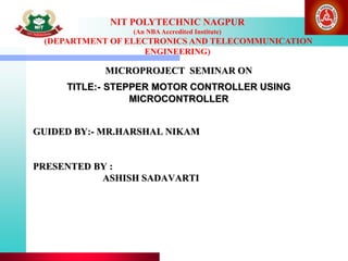 NIT POLYTECHNIC NAGPUR
(An NBAAccredited Institute)
(DEPARTMENT OF ELECTRONICS AND TELECOMMUNICATION
ENGINEERING)
GUIDED BY:- MR.HARSHAL NIKAM
PRESENTED BY :
ASHISH SADAVARTI
MICROPROJECT SEMINAR ON
TITLE:- STEPPER MOTOR CONTROLLER USING
MICROCONTROLLER
 