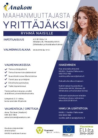 MAAHANMUUTTAJASTA
VALMENNUKSESSA HAKEMINEN
Hae ottamalla yhteyttä:
KAIKU / Vuokko Palkovaara
050 5933 983
vuokko.palkovaara@pksotu.�
Hakuaika kesäkuun loppuun.
Kaikki hakijat haastatellaan:
Yhteisötila AAVA, Siltakatu 20
(Siltakadun ja Koulukadun kulma).
Valinnat koulutukseen tehdään
heinäkuun alussa, valmennus
alkaa 20.8.2018 klo 9.
Toiminnallinen toteutus, sisältö
yksilöllinen ja henkilökohtaistettu.
Lähipäiviä 2-3 / viikko,
kesto enintään 40 päivää.
VALMENTAJA / OPETTAJA
Anna Törrönen (Anakom)
044 323 7003
anna.torronen@anakom.com
HAKU JA LISÄTIETOJA
KAIKU / Vuokko Palkovaara
050 5933 983
vuokko.palkovaara@pksotu.ﬁ
Koulutus järjestetään
yhteistyössä
KAIKU-hankkeen kanssa
Tietoa yrittäjyydestä
Tietoa Suomen lainsäädännöstä
Suunnittelet omaa liiketoimintaa
Toimit pop-up yrittäjänä
Ei kielitaitovaatimuksia
Tulkki käytettävissä
YRITTÄJÄKSI
RYHMÄ NAISILLE
INFOTILAISUUS
VALMENNUS ALKAA 20.8.2018 klo 9-13
4.5.2018 klo 14
Siltakatu 20, Yhteisötila AAVA
(Siltakadun ja Koulukadun kulma)
 