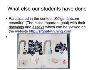 What else our students have done Participated in the contest „Kõige tähtsam eesmärk“ (The most important goal) with their  drawings  and  essays  which can be viewed on the website  http://afghatwin.ning.com 