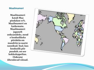 MaailmameriMaailmameri katab Maa pindalast 71%. Maailmameri on katkematu.Maailmameri jaguneb ookeanideks, nende looduslikeks piirideks on mandrite ja saarte rannikud. Seal, kus looduslik piir puudub, on see kokkuleppeline.Ookeane ühendavad väinad.