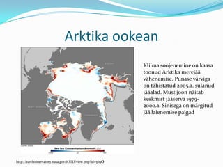 Arktika ookeanKliima soojenemine on kaasa toonud Arktika merejää vähenemise. Punase värviga on tähistatud 2005.a. sulanud jääalad. Must joon näitab keskmist jääserva 1979-2000.a. Sinisega on märgitud jää laienemise paigadhttp://earthobservatory.nasa.gov/IOTD/view.php?id=5690
