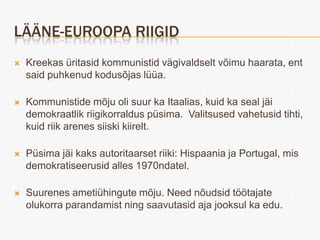 LÄÄNE-EUROOPA RIIGID
   Kreekas üritasid kommunistid vägivaldselt võimu haarata, ent
    said puhkenud kodusõjas lüüa.

   Kommunistide mõju oli suur ka Itaalias, kuid ka seal jäi
    demokraatlik riigikorraldus püsima. Valitsused vahetusid tihti,
    kuid riik arenes siiski kiirelt.

   Püsima jäi kaks autoritaarset riiki: Hispaania ja Portugal, mis
    demokratiseerusid alles 1970ndatel.

   Suurenes ametiühingute mõju. Need nõudsid töötajate
    olukorra parandamist ning saavutasid aja jooksul ka edu.
 