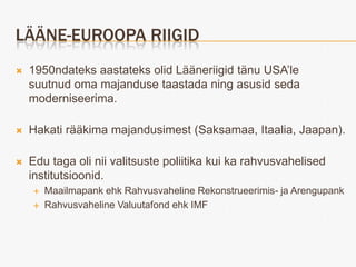 LÄÄNE-EUROOPA RIIGID
   1950ndateks aastateks olid Lääneriigid tänu USA’le
    suutnud oma majanduse taastada ning asusid seda
    moderniseerima.

   Hakati rääkima majandusimest (Saksamaa, Itaalia, Jaapan).

   Edu taga oli nii valitsuste poliitika kui ka rahvusvahelised
    institutsioonid.
       Maailmapank ehk Rahvusvaheline Rekonstrueerimis- ja Arengupank
       Rahvusvaheline Valuutafond ehk IMF
 