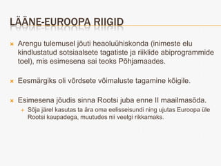 LÄÄNE-EUROOPA RIIGID
   Arengu tulemusel jõuti heaoluühiskonda (inimeste elu
    kindlustatud sotsiaalsete tagatiste ja riiklide abiprogrammide
    toel), mis esimesena sai teoks Põhjamaades.

   Eesmärgiks oli võrdsete võimaluste tagamine kõigile.

   Esimesena jõudis sinna Rootsi juba enne II maailmasõda.
       Sõja järel kasutas ta ära oma eelisseisundi ning ujutas Euroopa üle
        Rootsi kaupadega, muutudes nii veelgi rikkamaks.
 