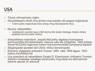 USA
   Tõusis võimsaimaks riigiks.
   Demobiliseeris kiirelt oma armee ning taastas rahuaegse majanduse.
        Tulemuseks majanduse kiire areng ning elatustaseme tõus.

   Muutus välispoliitika.
        Isolatsiooni asemel asus USA looma liite teiste riikidega, lootes nõnda
         peatada kommunismi levikut.

   Sisepoliitikas makartism: Jospeh McCarthy algatatud kampaania
    kommunistide kõrvaldamiseks. Kasvas ruttu üle nõiajahiks. 1954 mõistis
    Senat McCarthy tegevuse hukka ning kommunistide kampaania lõpetati
   Sõjajärgsetel aastatel olid USAs võimul demokraadid,
   Esimene sõjajärgne president Truman 1945, valiti 1948 tagasi, 1953
    loobus kandidatuurist
   Uus president oli vabariiklane Dwight D. Eisenhower; kritiseeris Trumani
    doktriini nimetades sedaliiga passiivseks ning lubas ise aktiivsemaid
    samme astuda. Ei astunud.
 
