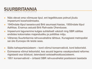 SUURBRITANNIA
   Näis olevat oma võimsuse tipul, ent tegelikkuses polnud jõudu
    impeeriumi kooshoidmiseks.
   1940ndate lõpul iseseisvusid Briti asumaad Aasias, 1950ndate lõpul
    Aafrikas. Enamus astusid Briti Rahvaste Ühendusse.
   Impeeriumi lagunemine kulges suhteliselt valutult ning SBR säilitas
    endistes kolooniates majandusliku ja poliitilise mõju.
   Vähenes Suurbritannia rahvusvaheline tähtsus. Kunagisest metropolist
    sai üks Euroopa riik teiste seas.

   Säilis kaheparteisüsteem – kord võimul konservatiivid, kord leiboristid.
   Esimesena võimul leiboristid, kes asusid tegema vasakpoolseid reforme:
    riigistasid osa tööstust, laiendasid sotsiaalhooldussüsteemi.
   1951 konservatiivid – üritasid SBR rahvusvahelist positsiooni taastada
 