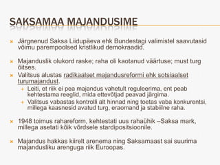 SAKSAMAA MAJANDUSIME
   Järgnenud Saksa Liidupäeva ehk Bundestagi valimistel saavutasid
    võimu parempoolsed kristlikud demokraadid.

   Majanduslik olukord raske; raha oli kaotanud väärtuse; must turg
    õitses.
   Valitsus alustas radikaalset majandusreformi ehk sotsiaalset
    turumajandust.
      Leiti, et riik ei pea majandus vahetult reguleerima, ent peab
        kehtestama reeglid, mida ettevõtjad peavad järgima.
      Valitsus vabastas kontrolli alt hinnad ning toetas vaba konkurentsi,
        millega kaasnesid avatud turg, eraomand ja stabiilne raha.

   1948 toimus rahareform, kehtestati uus rahaühik –Saksa mark,
    millega asetati kõik võrdsele stardipositsioonile.

   Majandus hakkas kiirelt arenema ning Saksamaast sai suurima
    majandusliku arenguga riik Euroopas.
 