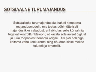 SOTSIAALNE TURUMAJANDUS

     Sotsiaalseks turumajanduseks hakati nimetama
        majandusmudelit, mis toetas põhimõtteliselt
  majanduslikku vabadust, ent rõhutas selle kõrval riigi
 tugevat kontrollfunktsiooni, et kaitsta sotsiaalset õiglust
   ja luua tõepoolest heaaolu kõigile. Riik pidi eelkõige
   kaitsma vaba konkurentsi ning nõudma sisse makse
                   tuludelt ja omandilt.
 