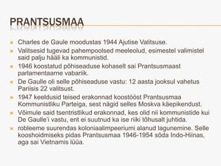 PRANTSUSMAA
   Charles de Gaule moodustas 1944 Ajutise Valitsuse.
   Valitsesid tugevad pahempoolsed meeleolud, esimestel valimistel
    said palju hääli ka kommunistid.
   1946 koostatud põhiseaduse kohaselt sai Prantsusmaast
    parlamentaarne vabariik.
   De Gaulle oli selle põhiseaduse vastu: 12 aasta jooksul vahetus
    Pariisis 22 valitsust.
   1947 keeldusid teised erakonnad koostööst Prantsusmaa
    Kommunistliku Parteiga, sest nägid selles Moskva käepikendust.
   Võimule said tsentristlikud erakonnad, kes olid nii kommunistide kui
    De Gaulle’i vastu, ent ei suutnud ka ise riiki tõhusalt juhtida.
   robleeme suurendas koloniaalimpeeriumi alanud lagunemine. Selle
    kooshoidmiseks pidas Prantsusmaa 1946-1954 sõda Indo-Hiinas,
    aga sai Vietnamis lüüa.
 