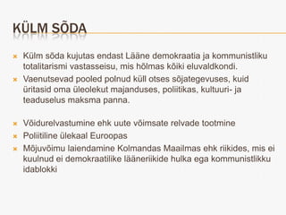 KÜLM SÕDA
   Külm sõda kujutas endast Lääne demokraatia ja kommunistliku
    totalitarismi vastasseisu, mis hõlmas kõiki eluvaldkondi.
   Vaenutsevad pooled polnud küll otses sõjategevuses, kuid
    üritasid oma üleolekut majanduses, poliitikas, kultuuri- ja
    teaduselus maksma panna.

   Võidurelvastumine ehk uute võimsate relvade tootmine
   Poliitiline ülekaal Euroopas
   Mõjuvõimu laiendamine Kolmandas Maailmas ehk riikides, mis ei
    kuulnud ei demokraatilike lääneriikide hulka ega kommunistlikku
    idablokki
 