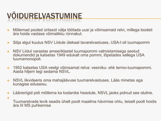 VÕIDURELVASTUMINE
   Mõlemad pooled üritasid välja töötada uusi ja võimsamaid relvi, millega loodeti
    ära hoida vastase võimalikku rünnakut.

   Sõja algul kuulus NSV Liidule ülekaal tavarelvastuses, USA-l oli tuumapomm

   NSV Liidul varastas ameeriklastel tuumapommi valmistamisega seotud
    dokumendid ja katsetas 1949 edukalt oma pommi, lõpetades sellega USA
    tuumamonopoli.

   1952 katsetas USA veelgi võimsamat relva: vesiniku- ehk termo-tuumapommi.
    Aasta hiljem tegi sedama NSVL.

   NSVL likvideeris oma mahajäävuse tuumarelvastuses, Lääs minetas aga
    kunagise eduseisu.

   Lääneriigid pidi mõtlema ka kodanike heaolule, NSVL jaoks polnud see oluline.

    Tuumarelvade levik seadis ühelt poolt maailma hävimise ohtu, teiselt poolt hoidis
    ära III MS puhkemise
 