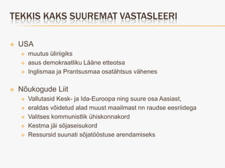 TEKKIS KAKS SUUREMAT VASTASLEERI

   USA
       muutus üliriigiks
       asus demokraatliku Lääne etteotsa
       Inglismaa ja Prantsusmaa osatähtsus vähenes

   Nõukogude Liit
       Vallutasid Kesk- ja Ida-Euroopa ning suure osa Aasiast,
       eraldas võidetud alad muust maailmast nn raudse eesriidega
       Valitses kommunistlik ühiskonnakord
       Kestma jäi sõjaseisukord
       Ressursid suunati sõjatööstuse arendamiseks
 