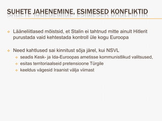 SUHETE JAHENEMINE, ESIMESED KONFLIKTID

   Lääneliitlased mõistsid, et Stalin ei tahtnud mitte ainult Hitlerit
    purustada vaid kehtestada kontroll üle kogu Euroopa

   Need kahtlused sai kinnitust sõja järel, kui NSVL
        seadis Kesk- ja Ida-Euroopas ametisse kommunistlikud valitsused,
        esitas territoriaalseid pretensioone Türgile
        keeldus vägesid Iraanist välja viimast
 