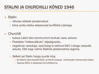 STALINI JA CHURCHILLI KÕNED 1946

   Stalin:
       rõhutas sõdade paratamatust
       kõne andis märku eelseisvast konfliktist Läänega


   Churchill
       kutsus Läänt üles kommunismi levikule vastu seisma
       Peetakse “mitteavalikuks” sõjaalguseks.
       negatiivse vastukaja, sest keegi ei tahtnud NSV Liiduga vastuollu
        astuda. Oldi isegi valmis Stalinile järeleandmisi tegema.

       Sellest sai Stalin hoogu juurde ning
            likvideeris demokraatia Kesk- ja Ida-Euroopast, valmistudes intensiivselt sõjaks
            Taastas NSVL’s sõjaeelse hirmuõhkkonna
 