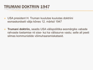 TRUMANI DOKTRIIN 1947

   USA president H. Truman kuulutas kuulutas doktriini
    esmaskordselt välja kõnes 12. märtsil 1947

   Trumani doktriin, seadis USA välispoliitika eesmärgiks vabade
    rahvaste toetamise nii sise- kui ka välissurve vastu; selle all peeti
    silmas kommunistide võimuhaaramiskatseid.
 