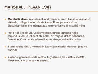 MARSHALLI PLAAN 1947

   Marshalli plaan: ulatuslikuabiandmisplaani sõjas kannatada saanud
    riikidele, millega loodeti aidata kaasa Euroopa majanduse
    ülesehitamisele ning nõrgestada kommunistliku kihutustöö mõju.

   1948-1952 andis USA seitsmeteistkümnele Euroopa riigile
    majanduslikku ja tehnilist abi kokku 13 miljardi dollari väärtuses.
    See aitas tõsta nende rahvuslikku toodangut neljandiku võrra.

   Stalin keelas NSVL mõjusfääri kuuluvatel riikidel Marshalli plaanis
    osaleda.

   Ainsana ignoreeris seda keeldu Jugoslaavia, kes sattus seetõttu
    Moskavaga teravasse vastasseisu.
 