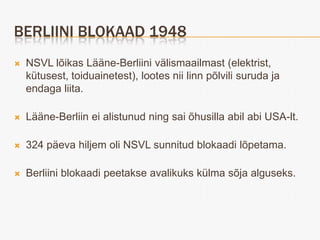 BERLIINI BLOKAAD 1948
   NSVL lõikas Lääne-Berliini välismaailmast (elektrist,
    kütusest, toiduainetest), lootes nii linn põlvili suruda ja
    endaga liita.

   Lääne-Berliin ei alistunud ning sai õhusilla abil abi USA-lt.

   324 päeva hiljem oli NSVL sunnitud blokaadi lõpetama.

   Berliini blokaadi peetakse avalikuks külma sõja alguseks.
 