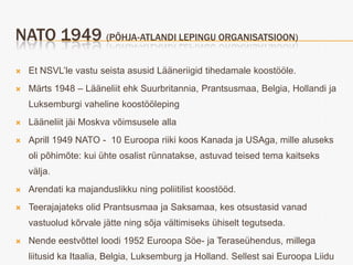 NATO 1949 (PÕHJA-ATLANDI LEPINGU ORGANISATSIOON)
   Et NSVL’le vastu seista asusid Lääneriigid tihedamale koostööle.
   Märts 1948 – Lääneliit ehk Suurbritannia, Prantsusmaa, Belgia, Hollandi ja
    Luksemburgi vaheline koostööleping
   Lääneliit jäi Moskva võimsusele alla
   Aprill 1949 NATO - 10 Euroopa riiki koos Kanada ja USAga, mille aluseks
    oli põhimõte: kui ühte osalist rünnatakse, astuvad teised tema kaitseks
    välja.
   Arendati ka majanduslikku ning poliitilist koostööd.
   Teerajajateks olid Prantsusmaa ja Saksamaa, kes otsustasid vanad
    vastuolud kõrvale jätte ning sõja vältimiseks ühiselt tegutseda.
   Nende eestvõttel loodi 1952 Euroopa Söe- ja Teraseühendus, millega
    liitusid ka Itaalia, Belgia, Luksemburg ja Holland. Sellest sai Euroopa Liidu
 